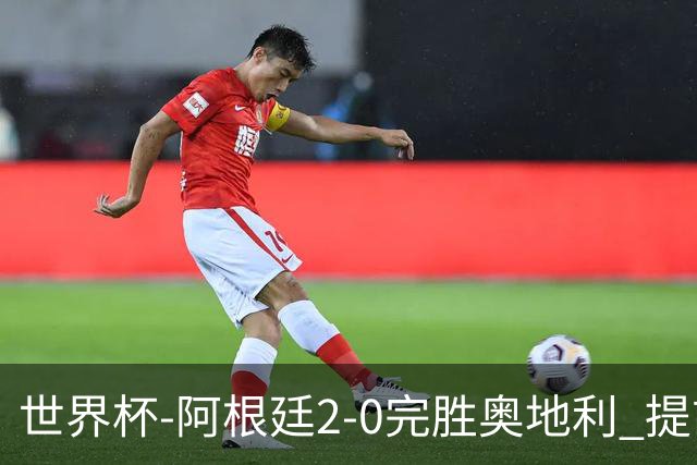 世界杯-阿根廷2-0完胜奥地利 提前一轮小组出线